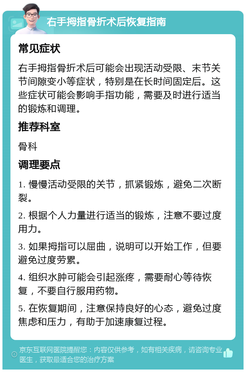 右手拇指骨折术后恢复指南 常见症状 右手拇指骨折术后可能会出现活动受限、末节关节间隙变小等症状，特别是在长时间固定后。这些症状可能会影响手指功能，需要及时进行适当的锻炼和调理。 推荐科室 骨科 调理要点 1. 慢慢活动受限的关节，抓紧锻炼，避免二次断裂。 2. 根据个人力量进行适当的锻炼，注意不要过度用力。 3. 如果拇指可以屈曲，说明可以开始工作，但要避免过度劳累。 4. 组织水肿可能会引起涨疼，需要耐心等待恢复，不要自行服用药物。 5. 在恢复期间，注意保持良好的心态，避免过度焦虑和压力，有助于加速康复过程。