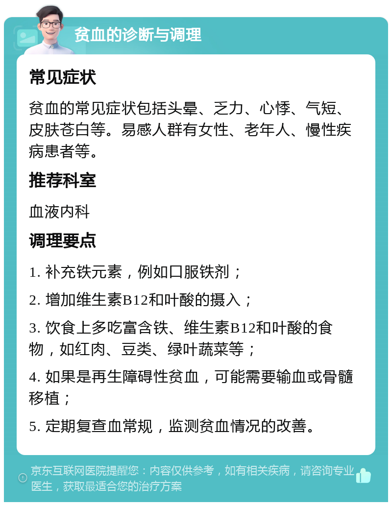 贫血的诊断与调理 常见症状 贫血的常见症状包括头晕、乏力、心悸、气短、皮肤苍白等。易感人群有女性、老年人、慢性疾病患者等。 推荐科室 血液内科 调理要点 1. 补充铁元素，例如口服铁剂； 2. 增加维生素B12和叶酸的摄入； 3. 饮食上多吃富含铁、维生素B12和叶酸的食物，如红肉、豆类、绿叶蔬菜等； 4. 如果是再生障碍性贫血，可能需要输血或骨髓移植； 5. 定期复查血常规，监测贫血情况的改善。