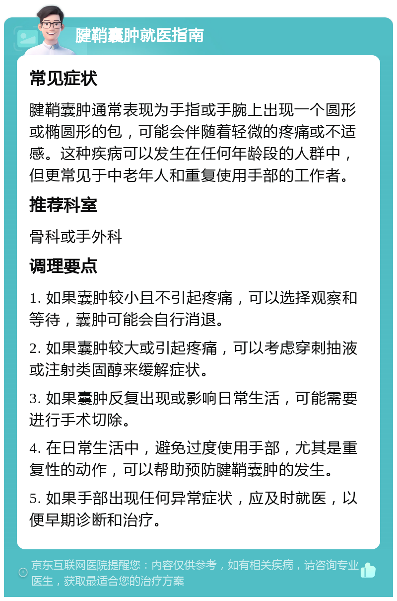 腱鞘囊肿就医指南 常见症状 腱鞘囊肿通常表现为手指或手腕上出现一个圆形或椭圆形的包，可能会伴随着轻微的疼痛或不适感。这种疾病可以发生在任何年龄段的人群中，但更常见于中老年人和重复使用手部的工作者。 推荐科室 骨科或手外科 调理要点 1. 如果囊肿较小且不引起疼痛，可以选择观察和等待，囊肿可能会自行消退。 2. 如果囊肿较大或引起疼痛，可以考虑穿刺抽液或注射类固醇来缓解症状。 3. 如果囊肿反复出现或影响日常生活，可能需要进行手术切除。 4. 在日常生活中，避免过度使用手部，尤其是重复性的动作，可以帮助预防腱鞘囊肿的发生。 5. 如果手部出现任何异常症状，应及时就医，以便早期诊断和治疗。