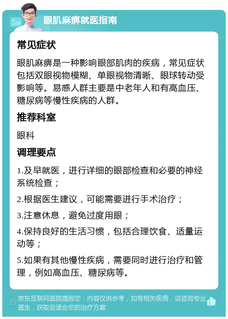 眼肌麻痹就医指南 常见症状 眼肌麻痹是一种影响眼部肌肉的疾病，常见症状包括双眼视物模糊、单眼视物清晰、眼球转动受影响等。易感人群主要是中老年人和有高血压、糖尿病等慢性疾病的人群。 推荐科室 眼科 调理要点 1.及早就医，进行详细的眼部检查和必要的神经系统检查； 2.根据医生建议，可能需要进行手术治疗； 3.注意休息，避免过度用眼； 4.保持良好的生活习惯，包括合理饮食、适量运动等； 5.如果有其他慢性疾病，需要同时进行治疗和管理，例如高血压、糖尿病等。