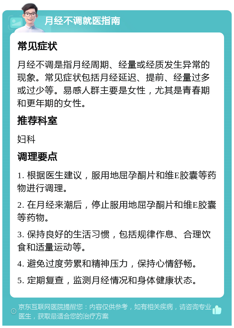 月经不调就医指南 常见症状 月经不调是指月经周期、经量或经质发生异常的现象。常见症状包括月经延迟、提前、经量过多或过少等。易感人群主要是女性，尤其是青春期和更年期的女性。 推荐科室 妇科 调理要点 1. 根据医生建议，服用地屈孕酮片和维E胶囊等药物进行调理。 2. 在月经来潮后，停止服用地屈孕酮片和维E胶囊等药物。 3. 保持良好的生活习惯，包括规律作息、合理饮食和适量运动等。 4. 避免过度劳累和精神压力，保持心情舒畅。 5. 定期复查，监测月经情况和身体健康状态。