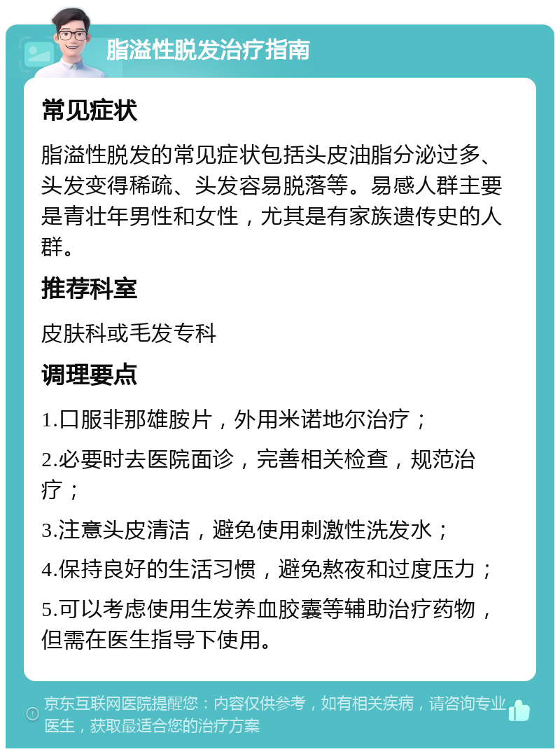 脂溢性脱发治疗指南 常见症状 脂溢性脱发的常见症状包括头皮油脂分泌过多、头发变得稀疏、头发容易脱落等。易感人群主要是青壮年男性和女性，尤其是有家族遗传史的人群。 推荐科室 皮肤科或毛发专科 调理要点 1.口服非那雄胺片，外用米诺地尔治疗； 2.必要时去医院面诊，完善相关检查，规范治疗； 3.注意头皮清洁，避免使用刺激性洗发水； 4.保持良好的生活习惯，避免熬夜和过度压力； 5.可以考虑使用生发养血胶囊等辅助治疗药物，但需在医生指导下使用。