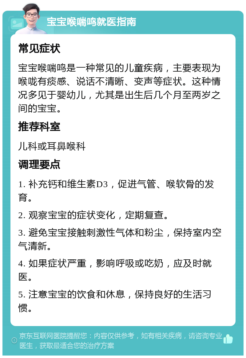 宝宝喉喘鸣就医指南 常见症状 宝宝喉喘鸣是一种常见的儿童疾病，主要表现为喉咙有痰感、说话不清晰、变声等症状。这种情况多见于婴幼儿，尤其是出生后几个月至两岁之间的宝宝。 推荐科室 儿科或耳鼻喉科 调理要点 1. 补充钙和维生素D3，促进气管、喉软骨的发育。 2. 观察宝宝的症状变化，定期复查。 3. 避免宝宝接触刺激性气体和粉尘，保持室内空气清新。 4. 如果症状严重，影响呼吸或吃奶，应及时就医。 5. 注意宝宝的饮食和休息，保持良好的生活习惯。