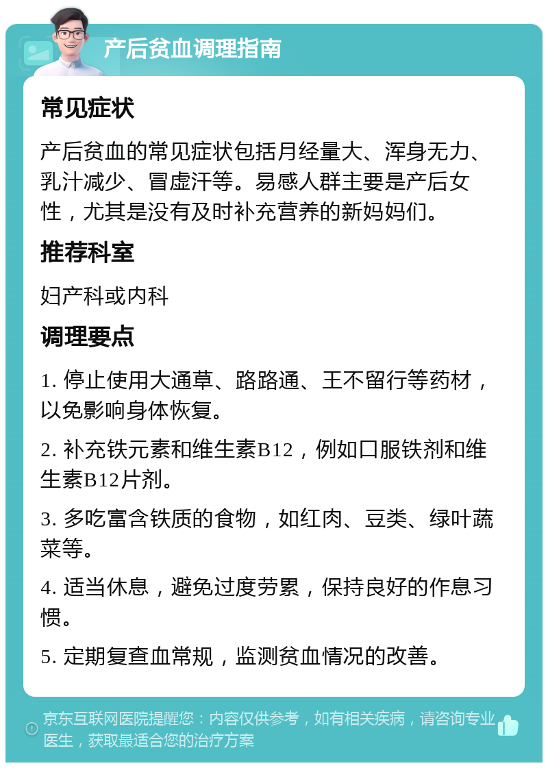 产后贫血调理指南 常见症状 产后贫血的常见症状包括月经量大、浑身无力、乳汁减少、冒虚汗等。易感人群主要是产后女性，尤其是没有及时补充营养的新妈妈们。 推荐科室 妇产科或内科 调理要点 1. 停止使用大通草、路路通、王不留行等药材，以免影响身体恢复。 2. 补充铁元素和维生素B12，例如口服铁剂和维生素B12片剂。 3. 多吃富含铁质的食物，如红肉、豆类、绿叶蔬菜等。 4. 适当休息，避免过度劳累，保持良好的作息习惯。 5. 定期复查血常规，监测贫血情况的改善。