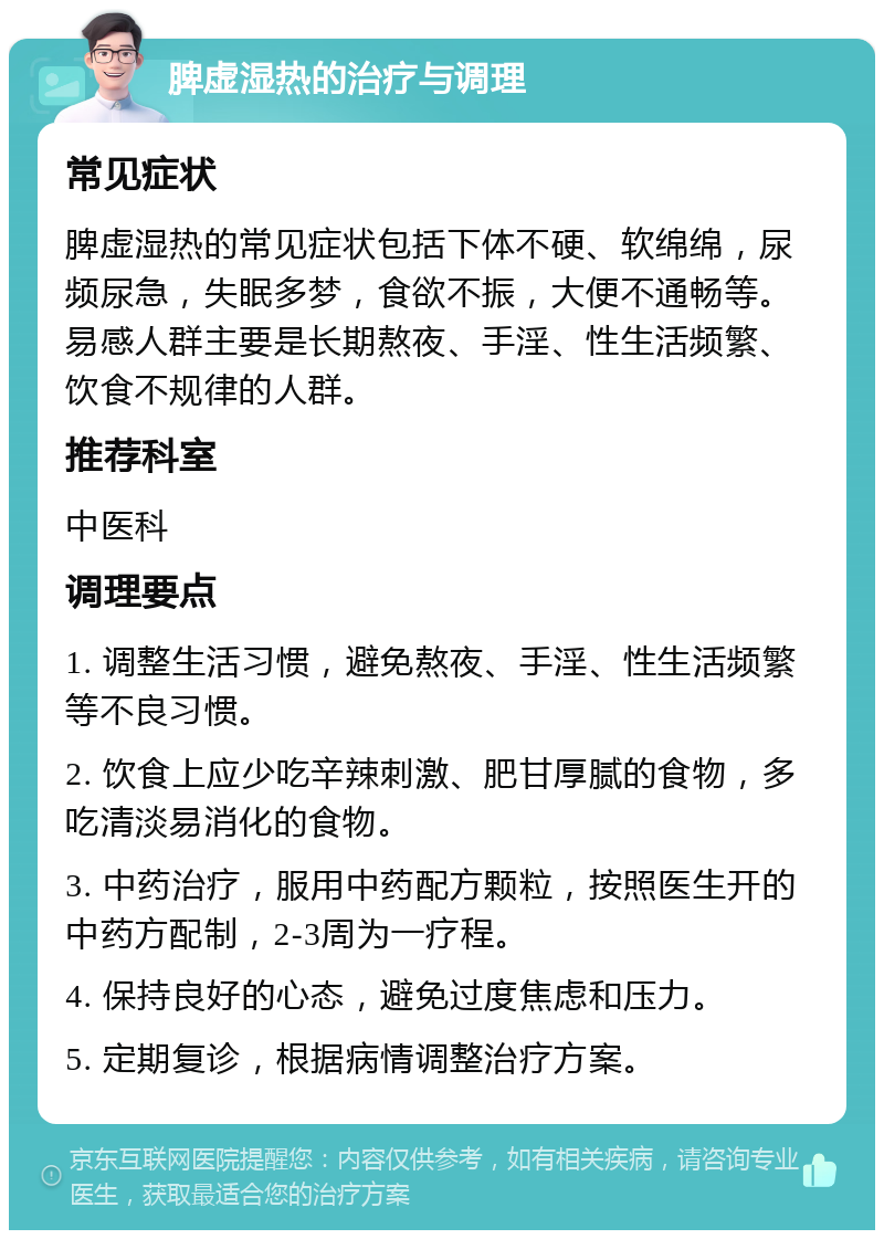 脾虚湿热的治疗与调理 常见症状 脾虚湿热的常见症状包括下体不硬、软绵绵，尿频尿急，失眠多梦，食欲不振，大便不通畅等。易感人群主要是长期熬夜、手淫、性生活频繁、饮食不规律的人群。 推荐科室 中医科 调理要点 1. 调整生活习惯，避免熬夜、手淫、性生活频繁等不良习惯。 2. 饮食上应少吃辛辣刺激、肥甘厚腻的食物，多吃清淡易消化的食物。 3. 中药治疗，服用中药配方颗粒，按照医生开的中药方配制，2-3周为一疗程。 4. 保持良好的心态，避免过度焦虑和压力。 5. 定期复诊，根据病情调整治疗方案。