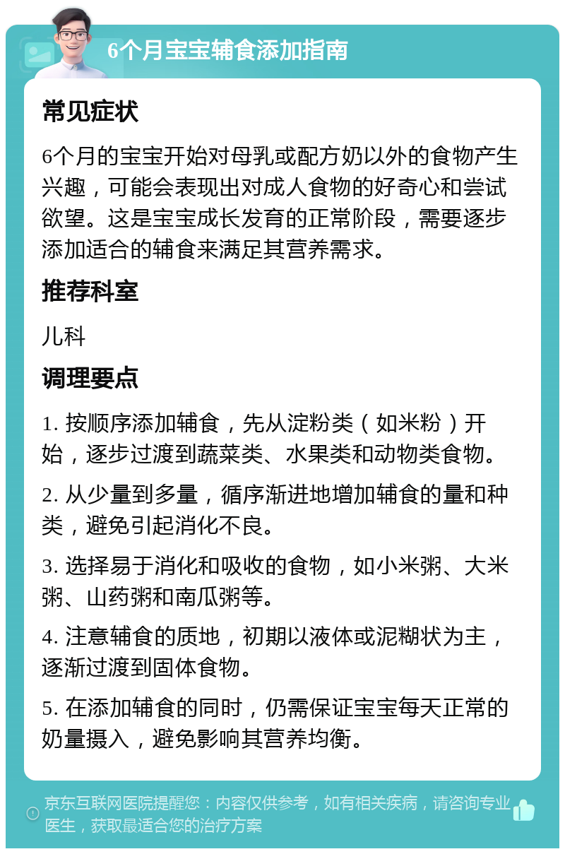 6个月宝宝辅食添加指南 常见症状 6个月的宝宝开始对母乳或配方奶以外的食物产生兴趣，可能会表现出对成人食物的好奇心和尝试欲望。这是宝宝成长发育的正常阶段，需要逐步添加适合的辅食来满足其营养需求。 推荐科室 儿科 调理要点 1. 按顺序添加辅食，先从淀粉类（如米粉）开始，逐步过渡到蔬菜类、水果类和动物类食物。 2. 从少量到多量，循序渐进地增加辅食的量和种类，避免引起消化不良。 3. 选择易于消化和吸收的食物，如小米粥、大米粥、山药粥和南瓜粥等。 4. 注意辅食的质地，初期以液体或泥糊状为主，逐渐过渡到固体食物。 5. 在添加辅食的同时，仍需保证宝宝每天正常的奶量摄入，避免影响其营养均衡。