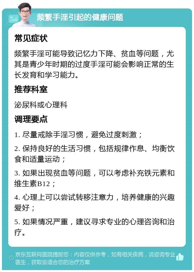 频繁手淫引起的健康问题 常见症状 频繁手淫可能导致记忆力下降、贫血等问题，尤其是青少年时期的过度手淫可能会影响正常的生长发育和学习能力。 推荐科室 泌尿科或心理科 调理要点 1. 尽量戒除手淫习惯，避免过度刺激； 2. 保持良好的生活习惯，包括规律作息、均衡饮食和适量运动； 3. 如果出现贫血等问题，可以考虑补充铁元素和维生素B12； 4. 心理上可以尝试转移注意力，培养健康的兴趣爱好； 5. 如果情况严重，建议寻求专业的心理咨询和治疗。