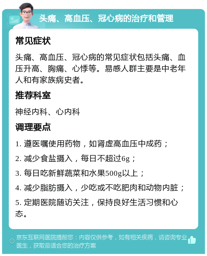 头痛、高血压、冠心病的治疗和管理 常见症状 头痛、高血压、冠心病的常见症状包括头痛、血压升高、胸痛、心悸等。易感人群主要是中老年人和有家族病史者。 推荐科室 神经内科、心内科 调理要点 1. 遵医嘱使用药物，如肾虚高血压中成药； 2. 减少食盐摄入，每日不超过6g； 3. 每日吃新鲜蔬菜和水果500g以上； 4. 减少脂肪摄入，少吃或不吃肥肉和动物内脏； 5. 定期医院随访关注，保持良好生活习惯和心态。