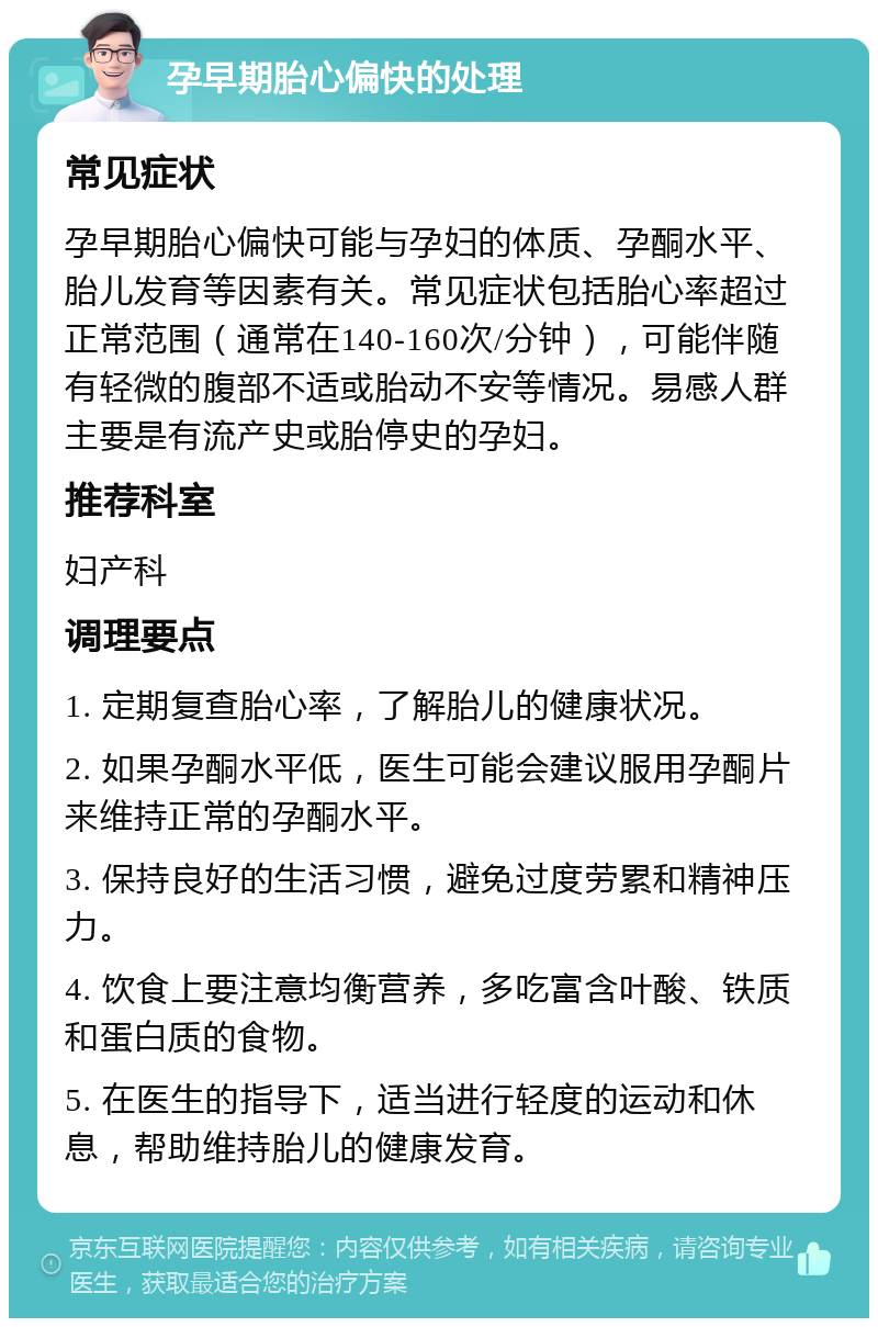 孕早期胎心偏快的处理 常见症状 孕早期胎心偏快可能与孕妇的体质、孕酮水平、胎儿发育等因素有关。常见症状包括胎心率超过正常范围（通常在140-160次/分钟），可能伴随有轻微的腹部不适或胎动不安等情况。易感人群主要是有流产史或胎停史的孕妇。 推荐科室 妇产科 调理要点 1. 定期复查胎心率，了解胎儿的健康状况。 2. 如果孕酮水平低，医生可能会建议服用孕酮片来维持正常的孕酮水平。 3. 保持良好的生活习惯，避免过度劳累和精神压力。 4. 饮食上要注意均衡营养，多吃富含叶酸、铁质和蛋白质的食物。 5. 在医生的指导下，适当进行轻度的运动和休息，帮助维持胎儿的健康发育。