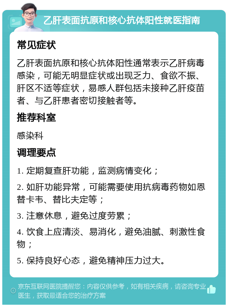 乙肝表面抗原和核心抗体阳性就医指南 常见症状 乙肝表面抗原和核心抗体阳性通常表示乙肝病毒感染，可能无明显症状或出现乏力、食欲不振、肝区不适等症状，易感人群包括未接种乙肝疫苗者、与乙肝患者密切接触者等。 推荐科室 感染科 调理要点 1. 定期复查肝功能，监测病情变化； 2. 如肝功能异常，可能需要使用抗病毒药物如恩替卡韦、替比夫定等； 3. 注意休息，避免过度劳累； 4. 饮食上应清淡、易消化，避免油腻、刺激性食物； 5. 保持良好心态，避免精神压力过大。