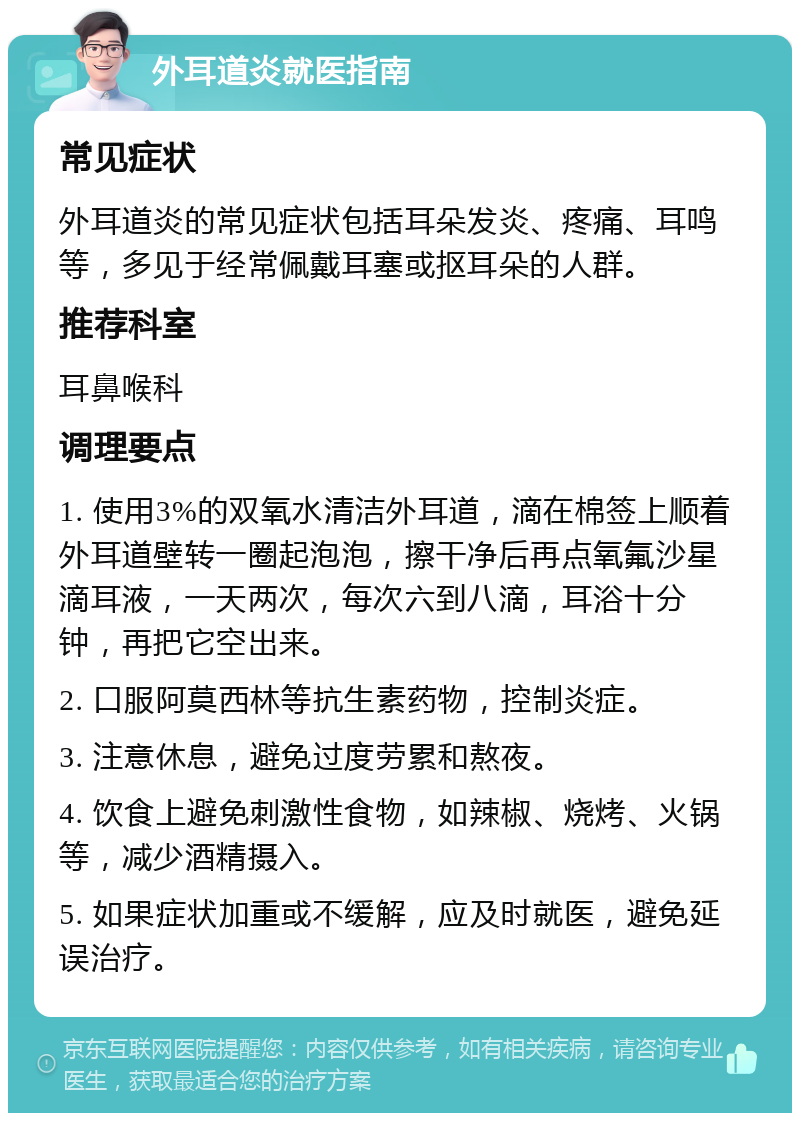 外耳道炎就医指南 常见症状 外耳道炎的常见症状包括耳朵发炎、疼痛、耳鸣等，多见于经常佩戴耳塞或抠耳朵的人群。 推荐科室 耳鼻喉科 调理要点 1. 使用3%的双氧水清洁外耳道，滴在棉签上顺着外耳道壁转一圈起泡泡，擦干净后再点氧氟沙星滴耳液，一天两次，每次六到八滴，耳浴十分钟，再把它空出来。 2. 口服阿莫西林等抗生素药物，控制炎症。 3. 注意休息，避免过度劳累和熬夜。 4. 饮食上避免刺激性食物，如辣椒、烧烤、火锅等，减少酒精摄入。 5. 如果症状加重或不缓解，应及时就医，避免延误治疗。