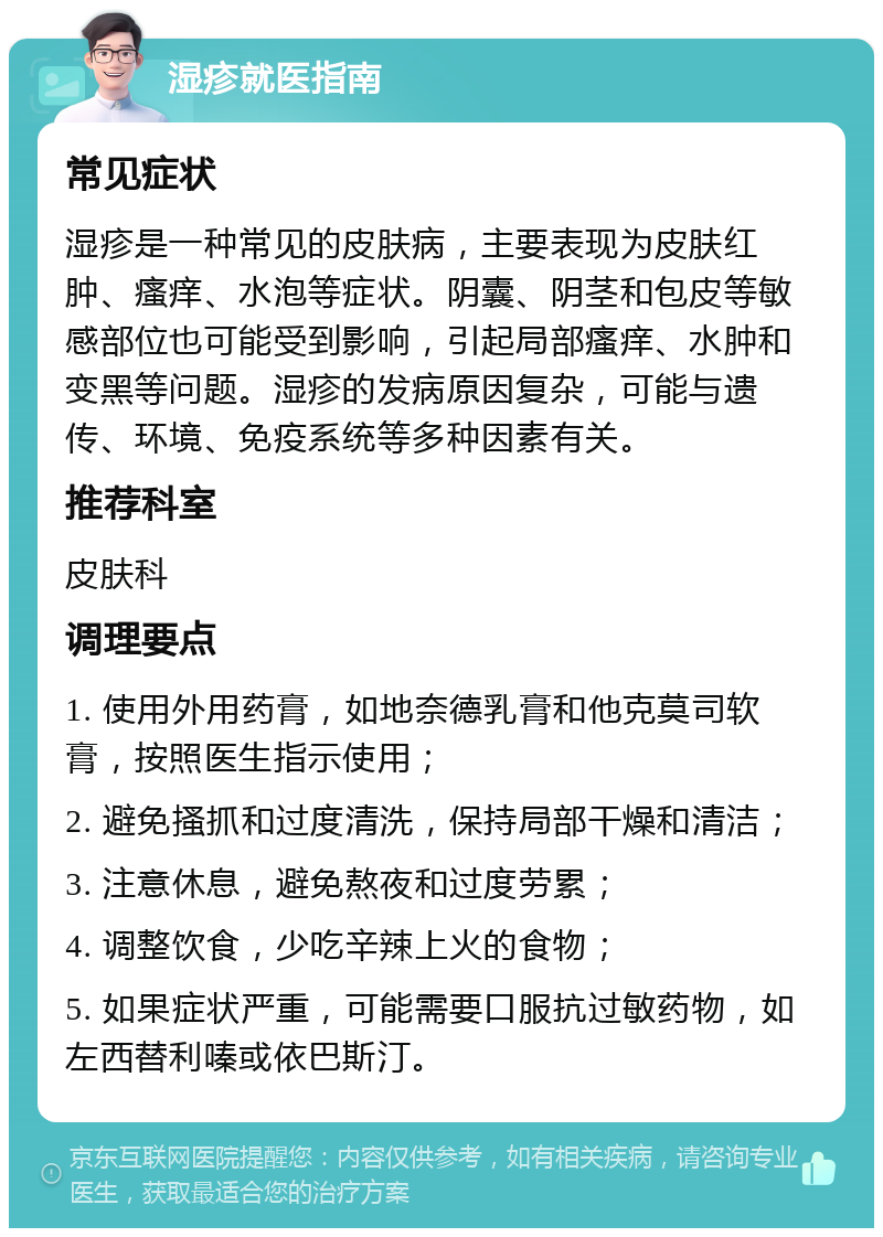 湿疹就医指南 常见症状 湿疹是一种常见的皮肤病，主要表现为皮肤红肿、瘙痒、水泡等症状。阴囊、阴茎和包皮等敏感部位也可能受到影响，引起局部瘙痒、水肿和变黑等问题。湿疹的发病原因复杂，可能与遗传、环境、免疫系统等多种因素有关。 推荐科室 皮肤科 调理要点 1. 使用外用药膏，如地奈德乳膏和他克莫司软膏，按照医生指示使用； 2. 避免搔抓和过度清洗，保持局部干燥和清洁； 3. 注意休息，避免熬夜和过度劳累； 4. 调整饮食，少吃辛辣上火的食物； 5. 如果症状严重，可能需要口服抗过敏药物，如左西替利嗪或依巴斯汀。