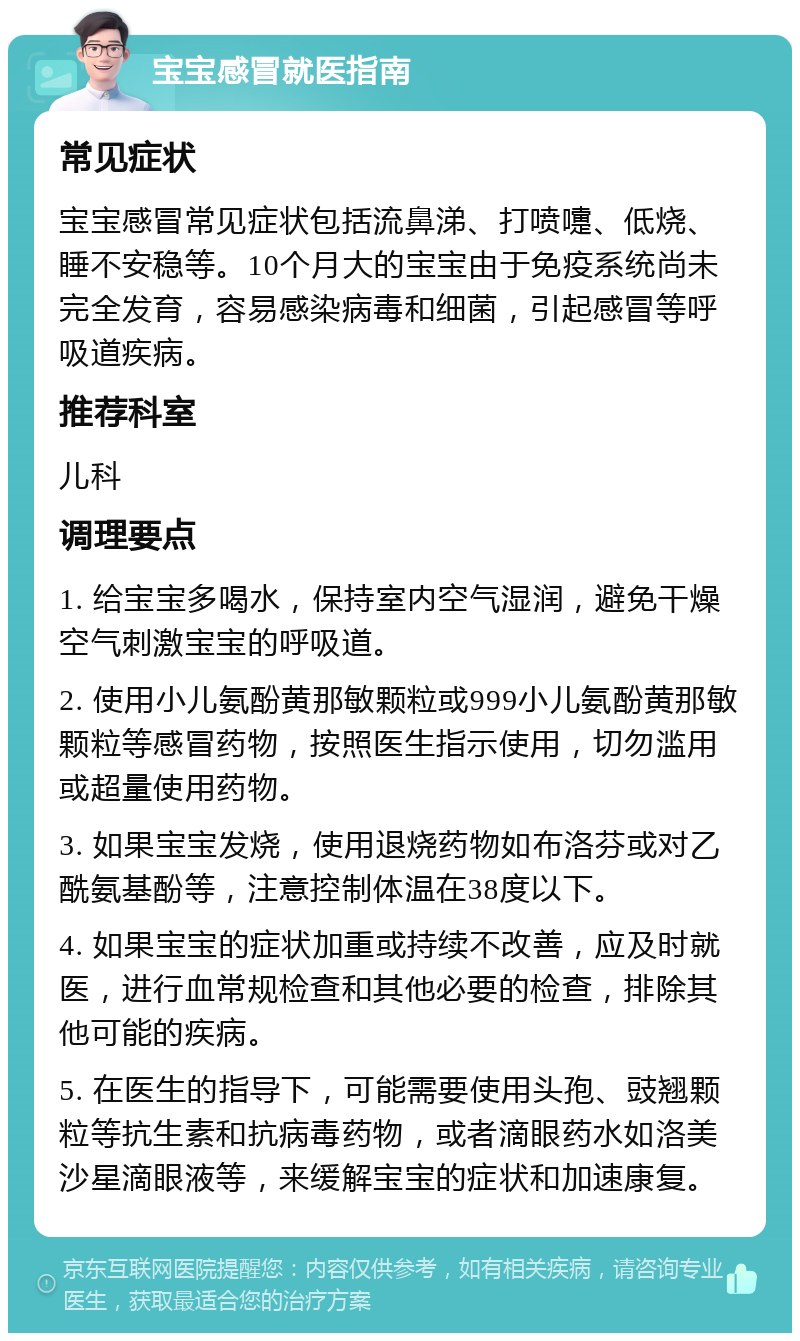 宝宝感冒就医指南 常见症状 宝宝感冒常见症状包括流鼻涕、打喷嚏、低烧、睡不安稳等。10个月大的宝宝由于免疫系统尚未完全发育，容易感染病毒和细菌，引起感冒等呼吸道疾病。 推荐科室 儿科 调理要点 1. 给宝宝多喝水，保持室内空气湿润，避免干燥空气刺激宝宝的呼吸道。 2. 使用小儿氨酚黄那敏颗粒或999小儿氨酚黄那敏颗粒等感冒药物，按照医生指示使用，切勿滥用或超量使用药物。 3. 如果宝宝发烧，使用退烧药物如布洛芬或对乙酰氨基酚等，注意控制体温在38度以下。 4. 如果宝宝的症状加重或持续不改善，应及时就医，进行血常规检查和其他必要的检查，排除其他可能的疾病。 5. 在医生的指导下，可能需要使用头孢、豉翘颗粒等抗生素和抗病毒药物，或者滴眼药水如洛美沙星滴眼液等，来缓解宝宝的症状和加速康复。