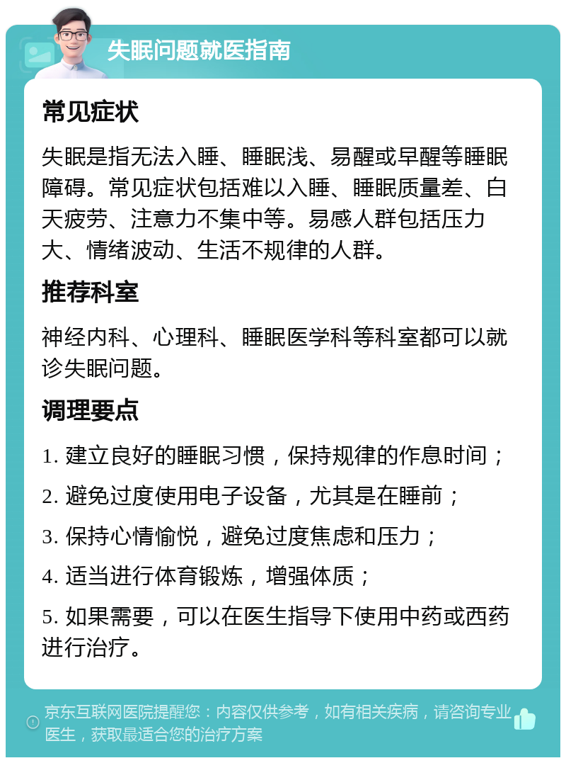 失眠问题就医指南 常见症状 失眠是指无法入睡、睡眠浅、易醒或早醒等睡眠障碍。常见症状包括难以入睡、睡眠质量差、白天疲劳、注意力不集中等。易感人群包括压力大、情绪波动、生活不规律的人群。 推荐科室 神经内科、心理科、睡眠医学科等科室都可以就诊失眠问题。 调理要点 1. 建立良好的睡眠习惯，保持规律的作息时间； 2. 避免过度使用电子设备，尤其是在睡前； 3. 保持心情愉悦，避免过度焦虑和压力； 4. 适当进行体育锻炼，增强体质； 5. 如果需要，可以在医生指导下使用中药或西药进行治疗。