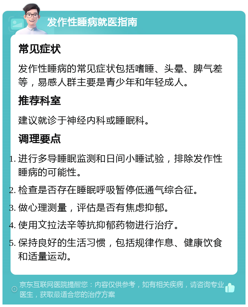 发作性睡病就医指南 常见症状 发作性睡病的常见症状包括嗜睡、头晕、脾气差等，易感人群主要是青少年和年轻成人。 推荐科室 建议就诊于神经内科或睡眠科。 调理要点 进行多导睡眠监测和日间小睡试验，排除发作性睡病的可能性。 检查是否存在睡眠呼吸暂停低通气综合征。 做心理测量，评估是否有焦虑抑郁。 使用文拉法辛等抗抑郁药物进行治疗。 保持良好的生活习惯，包括规律作息、健康饮食和适量运动。