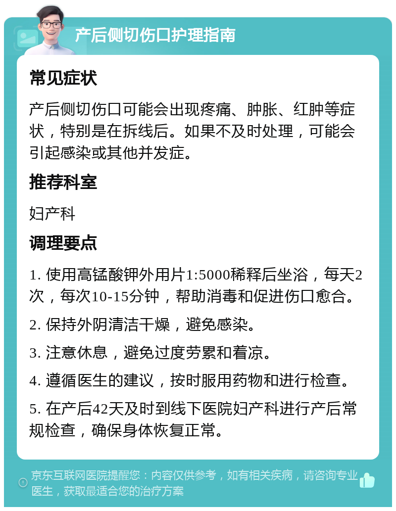 产后侧切伤口护理指南 常见症状 产后侧切伤口可能会出现疼痛、肿胀、红肿等症状，特别是在拆线后。如果不及时处理，可能会引起感染或其他并发症。 推荐科室 妇产科 调理要点 1. 使用高锰酸钾外用片1:5000稀释后坐浴，每天2次，每次10-15分钟，帮助消毒和促进伤口愈合。 2. 保持外阴清洁干燥，避免感染。 3. 注意休息，避免过度劳累和着凉。 4. 遵循医生的建议，按时服用药物和进行检查。 5. 在产后42天及时到线下医院妇产科进行产后常规检查，确保身体恢复正常。