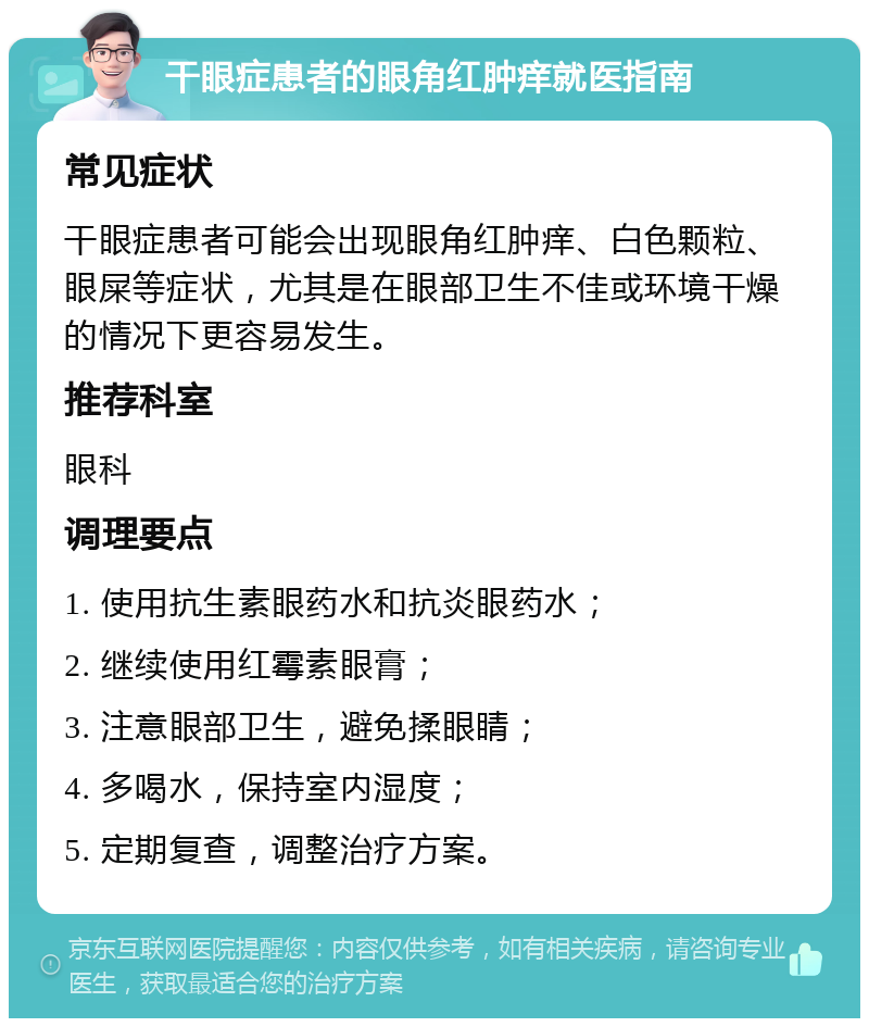 干眼症患者的眼角红肿痒就医指南 常见症状 干眼症患者可能会出现眼角红肿痒、白色颗粒、眼屎等症状，尤其是在眼部卫生不佳或环境干燥的情况下更容易发生。 推荐科室 眼科 调理要点 1. 使用抗生素眼药水和抗炎眼药水； 2. 继续使用红霉素眼膏； 3. 注意眼部卫生，避免揉眼睛； 4. 多喝水，保持室内湿度； 5. 定期复查，调整治疗方案。