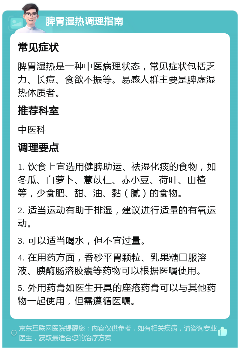 脾胃湿热调理指南 常见症状 脾胃湿热是一种中医病理状态，常见症状包括乏力、长痘、食欲不振等。易感人群主要是脾虚湿热体质者。 推荐科室 中医科 调理要点 1. 饮食上宜选用健脾助运、祛湿化痰的食物，如冬瓜、白萝卜、薏苡仁、赤小豆、荷叶、山楂等，少食肥、甜、油、黏（腻）的食物。 2. 适当运动有助于排湿，建议进行适量的有氧运动。 3. 可以适当喝水，但不宜过量。 4. 在用药方面，香砂平胃颗粒、乳果糖口服溶液、胰酶肠溶胶囊等药物可以根据医嘱使用。 5. 外用药膏如医生开具的座疮药膏可以与其他药物一起使用，但需遵循医嘱。