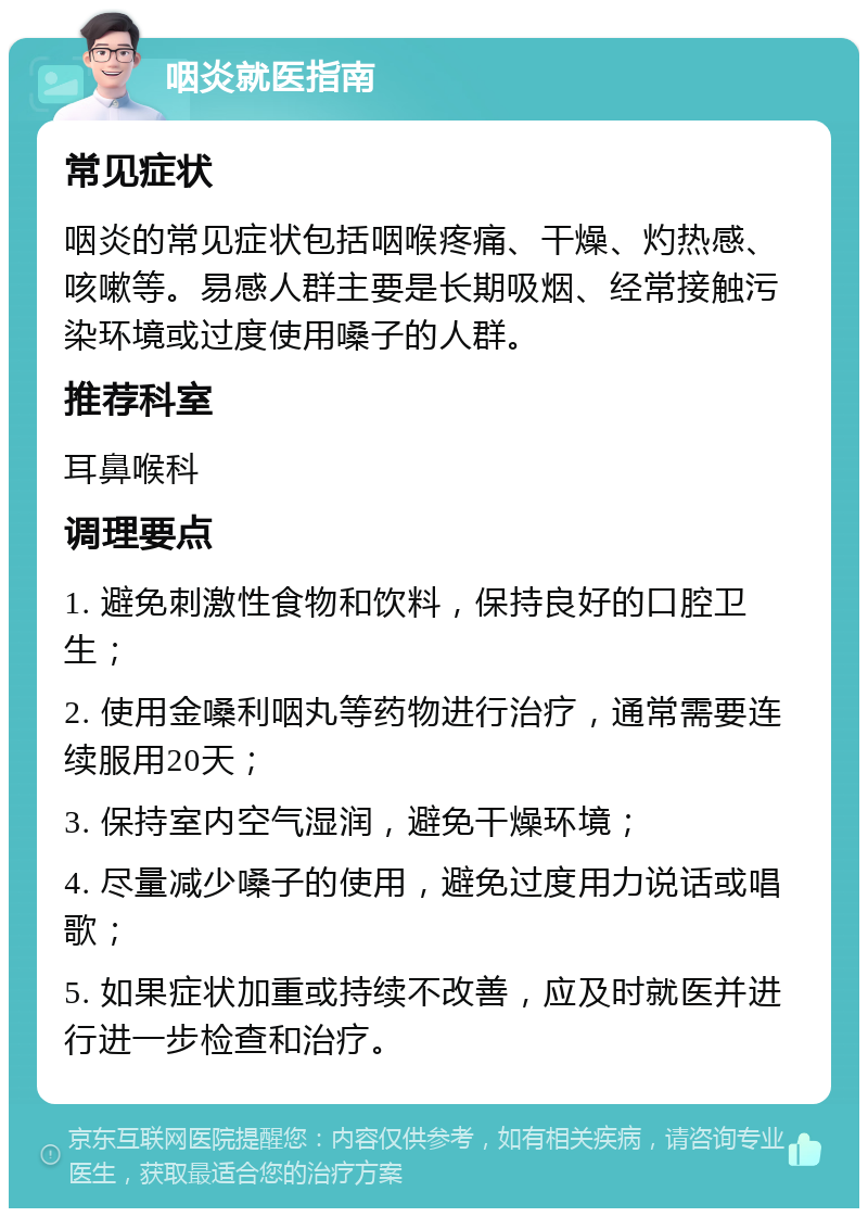 咽炎就医指南 常见症状 咽炎的常见症状包括咽喉疼痛、干燥、灼热感、咳嗽等。易感人群主要是长期吸烟、经常接触污染环境或过度使用嗓子的人群。 推荐科室 耳鼻喉科 调理要点 1. 避免刺激性食物和饮料，保持良好的口腔卫生； 2. 使用金嗓利咽丸等药物进行治疗，通常需要连续服用20天； 3. 保持室内空气湿润，避免干燥环境； 4. 尽量减少嗓子的使用，避免过度用力说话或唱歌； 5. 如果症状加重或持续不改善，应及时就医并进行进一步检查和治疗。