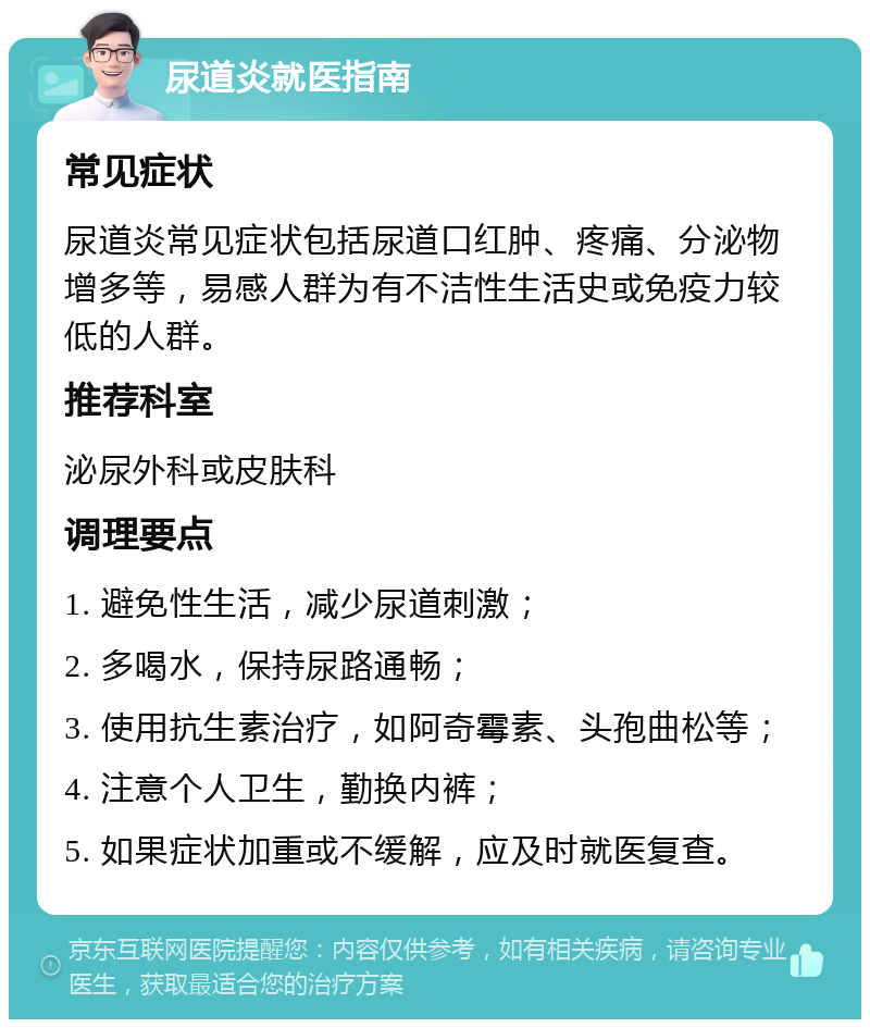 尿道炎就医指南 常见症状 尿道炎常见症状包括尿道口红肿、疼痛、分泌物增多等，易感人群为有不洁性生活史或免疫力较低的人群。 推荐科室 泌尿外科或皮肤科 调理要点 1. 避免性生活，减少尿道刺激； 2. 多喝水，保持尿路通畅； 3. 使用抗生素治疗，如阿奇霉素、头孢曲松等； 4. 注意个人卫生，勤换内裤； 5. 如果症状加重或不缓解，应及时就医复查。