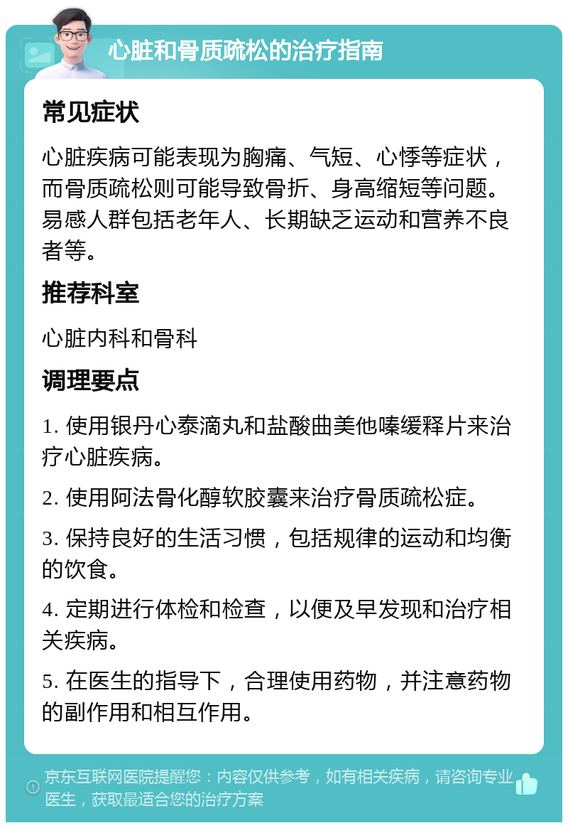 心脏和骨质疏松的治疗指南 常见症状 心脏疾病可能表现为胸痛、气短、心悸等症状，而骨质疏松则可能导致骨折、身高缩短等问题。易感人群包括老年人、长期缺乏运动和营养不良者等。 推荐科室 心脏内科和骨科 调理要点 1. 使用银丹心泰滴丸和盐酸曲美他嗪缓释片来治疗心脏疾病。 2. 使用阿法骨化醇软胶囊来治疗骨质疏松症。 3. 保持良好的生活习惯，包括规律的运动和均衡的饮食。 4. 定期进行体检和检查，以便及早发现和治疗相关疾病。 5. 在医生的指导下，合理使用药物，并注意药物的副作用和相互作用。