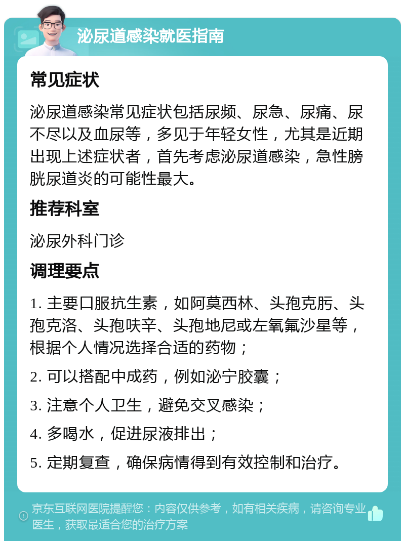 泌尿道感染就医指南 常见症状 泌尿道感染常见症状包括尿频、尿急、尿痛、尿不尽以及血尿等，多见于年轻女性，尤其是近期出现上述症状者，首先考虑泌尿道感染，急性膀胱尿道炎的可能性最大。 推荐科室 泌尿外科门诊 调理要点 1. 主要口服抗生素，如阿莫西林、头孢克肟、头孢克洛、头孢呋辛、头孢地尼或左氧氟沙星等，根据个人情况选择合适的药物； 2. 可以搭配中成药，例如泌宁胶囊； 3. 注意个人卫生，避免交叉感染； 4. 多喝水，促进尿液排出； 5. 定期复查，确保病情得到有效控制和治疗。