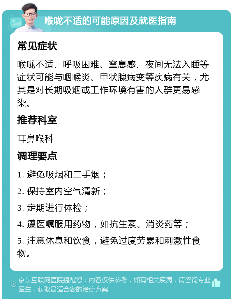 喉咙不适的可能原因及就医指南 常见症状 喉咙不适、呼吸困难、窒息感、夜间无法入睡等症状可能与咽喉炎、甲状腺病变等疾病有关，尤其是对长期吸烟或工作环境有害的人群更易感染。 推荐科室 耳鼻喉科 调理要点 1. 避免吸烟和二手烟； 2. 保持室内空气清新； 3. 定期进行体检； 4. 遵医嘱服用药物，如抗生素、消炎药等； 5. 注意休息和饮食，避免过度劳累和刺激性食物。