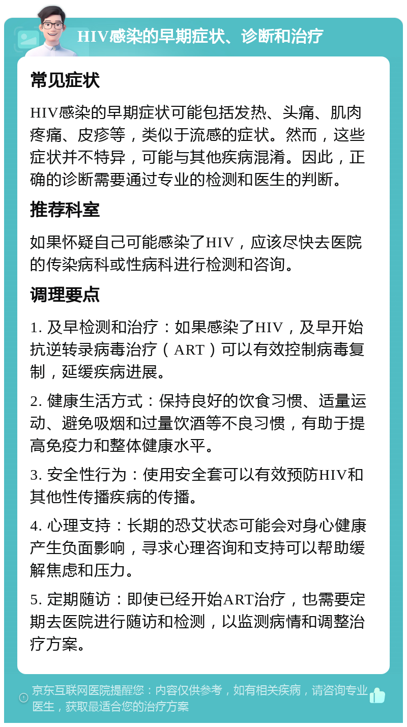 HIV感染的早期症状、诊断和治疗 常见症状 HIV感染的早期症状可能包括发热、头痛、肌肉疼痛、皮疹等，类似于流感的症状。然而，这些症状并不特异，可能与其他疾病混淆。因此，正确的诊断需要通过专业的检测和医生的判断。 推荐科室 如果怀疑自己可能感染了HIV，应该尽快去医院的传染病科或性病科进行检测和咨询。 调理要点 1. 及早检测和治疗：如果感染了HIV，及早开始抗逆转录病毒治疗（ART）可以有效控制病毒复制，延缓疾病进展。 2. 健康生活方式：保持良好的饮食习惯、适量运动、避免吸烟和过量饮酒等不良习惯，有助于提高免疫力和整体健康水平。 3. 安全性行为：使用安全套可以有效预防HIV和其他性传播疾病的传播。 4. 心理支持：长期的恐艾状态可能会对身心健康产生负面影响，寻求心理咨询和支持可以帮助缓解焦虑和压力。 5. 定期随访：即使已经开始ART治疗，也需要定期去医院进行随访和检测，以监测病情和调整治疗方案。