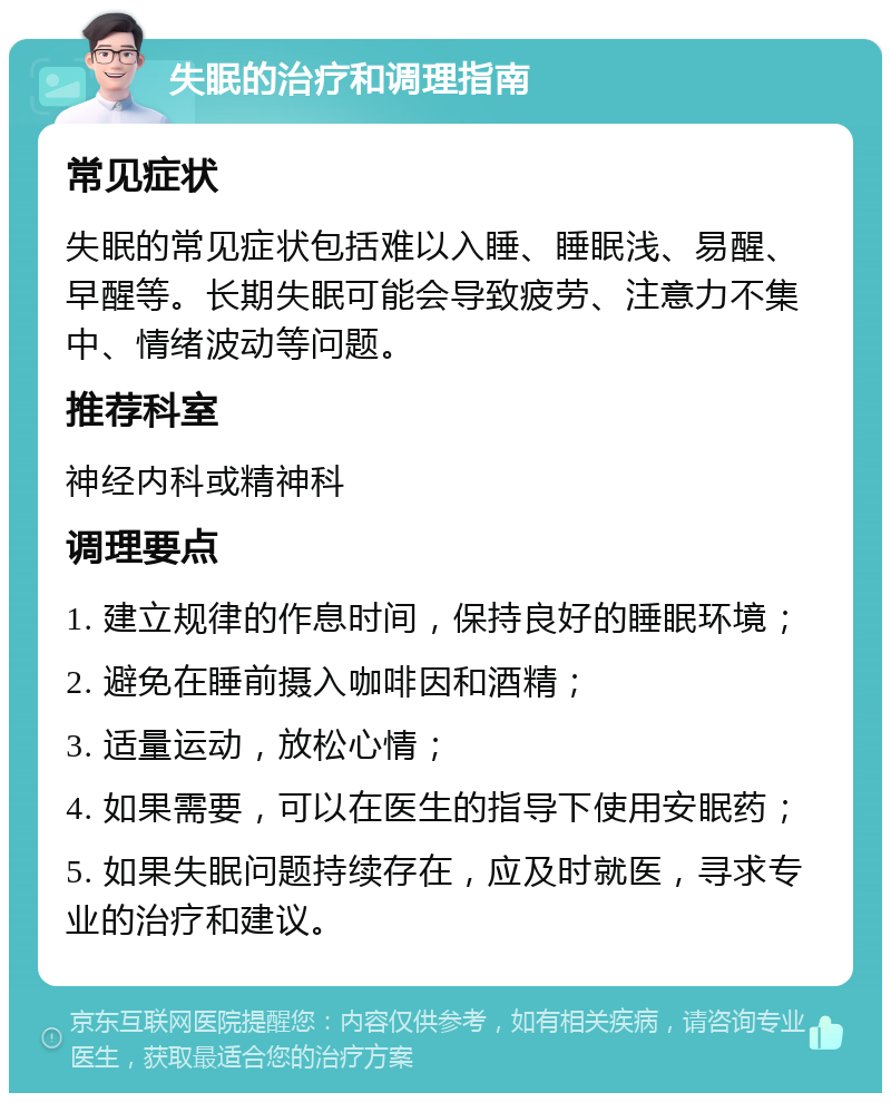 失眠的治疗和调理指南 常见症状 失眠的常见症状包括难以入睡、睡眠浅、易醒、早醒等。长期失眠可能会导致疲劳、注意力不集中、情绪波动等问题。 推荐科室 神经内科或精神科 调理要点 1. 建立规律的作息时间，保持良好的睡眠环境； 2. 避免在睡前摄入咖啡因和酒精； 3. 适量运动，放松心情； 4. 如果需要，可以在医生的指导下使用安眠药； 5. 如果失眠问题持续存在，应及时就医，寻求专业的治疗和建议。