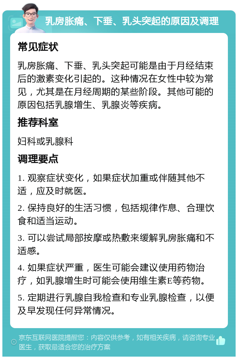 乳房胀痛、下垂、乳头突起的原因及调理 常见症状 乳房胀痛、下垂、乳头突起可能是由于月经结束后的激素变化引起的。这种情况在女性中较为常见，尤其是在月经周期的某些阶段。其他可能的原因包括乳腺增生、乳腺炎等疾病。 推荐科室 妇科或乳腺科 调理要点 1. 观察症状变化，如果症状加重或伴随其他不适，应及时就医。 2. 保持良好的生活习惯，包括规律作息、合理饮食和适当运动。 3. 可以尝试局部按摩或热敷来缓解乳房胀痛和不适感。 4. 如果症状严重，医生可能会建议使用药物治疗，如乳腺增生时可能会使用维生素E等药物。 5. 定期进行乳腺自我检查和专业乳腺检查，以便及早发现任何异常情况。