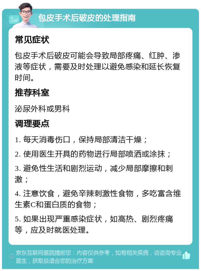 包皮手术后破皮的处理指南 常见症状 包皮手术后破皮可能会导致局部疼痛、红肿、渗液等症状，需要及时处理以避免感染和延长恢复时间。 推荐科室 泌尿外科或男科 调理要点 1. 每天消毒伤口，保持局部清洁干燥； 2. 使用医生开具的药物进行局部喷洒或涂抹； 3. 避免性生活和剧烈运动，减少局部摩擦和刺激； 4. 注意饮食，避免辛辣刺激性食物，多吃富含维生素C和蛋白质的食物； 5. 如果出现严重感染症状，如高热、剧烈疼痛等，应及时就医处理。