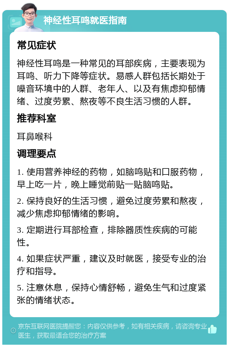 神经性耳鸣就医指南 常见症状 神经性耳鸣是一种常见的耳部疾病，主要表现为耳鸣、听力下降等症状。易感人群包括长期处于噪音环境中的人群、老年人、以及有焦虑抑郁情绪、过度劳累、熬夜等不良生活习惯的人群。 推荐科室 耳鼻喉科 调理要点 1. 使用营养神经的药物，如脑鸣贴和口服药物，早上吃一片，晚上睡觉前贴一贴脑鸣贴。 2. 保持良好的生活习惯，避免过度劳累和熬夜，减少焦虑抑郁情绪的影响。 3. 定期进行耳部检查，排除器质性疾病的可能性。 4. 如果症状严重，建议及时就医，接受专业的治疗和指导。 5. 注意休息，保持心情舒畅，避免生气和过度紧张的情绪状态。