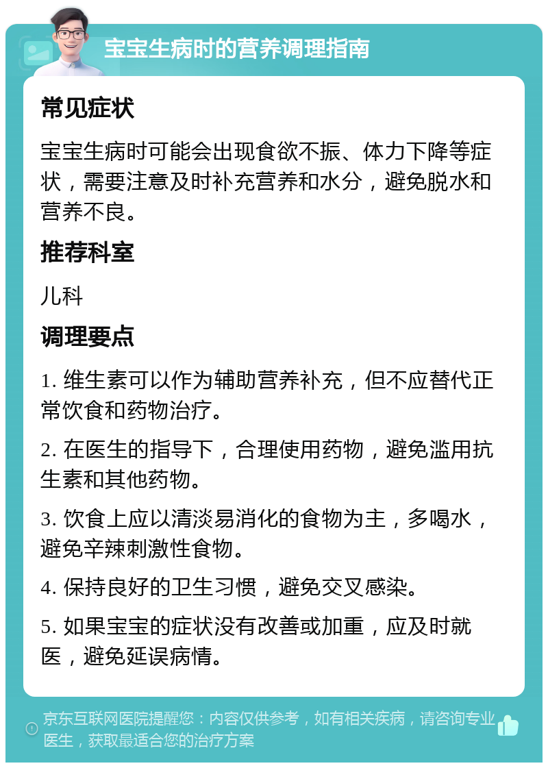 宝宝生病时的营养调理指南 常见症状 宝宝生病时可能会出现食欲不振、体力下降等症状，需要注意及时补充营养和水分，避免脱水和营养不良。 推荐科室 儿科 调理要点 1. 维生素可以作为辅助营养补充，但不应替代正常饮食和药物治疗。 2. 在医生的指导下，合理使用药物，避免滥用抗生素和其他药物。 3. 饮食上应以清淡易消化的食物为主，多喝水，避免辛辣刺激性食物。 4. 保持良好的卫生习惯，避免交叉感染。 5. 如果宝宝的症状没有改善或加重，应及时就医，避免延误病情。