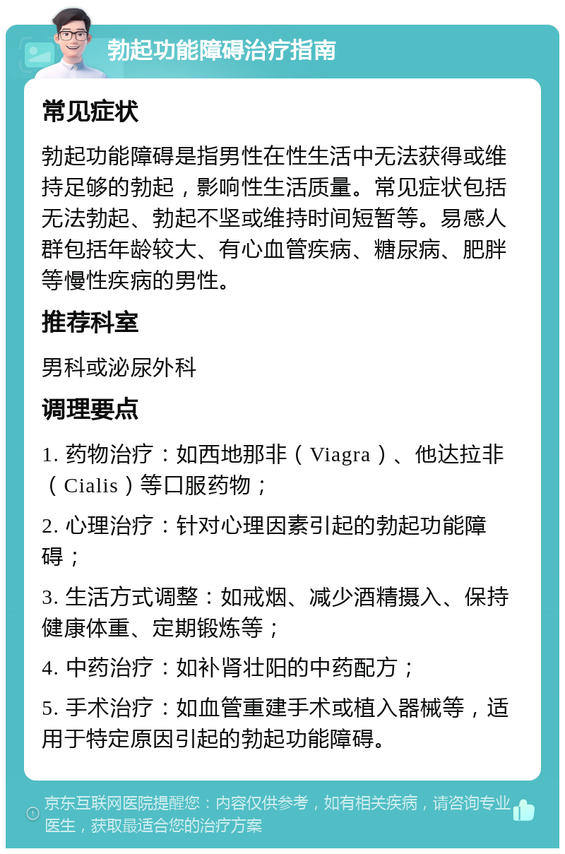 勃起功能障碍治疗指南 常见症状 勃起功能障碍是指男性在性生活中无法获得或维持足够的勃起，影响性生活质量。常见症状包括无法勃起、勃起不坚或维持时间短暂等。易感人群包括年龄较大、有心血管疾病、糖尿病、肥胖等慢性疾病的男性。 推荐科室 男科或泌尿外科 调理要点 1. 药物治疗：如西地那非（Viagra）、他达拉非（Cialis）等口服药物； 2. 心理治疗：针对心理因素引起的勃起功能障碍； 3. 生活方式调整：如戒烟、减少酒精摄入、保持健康体重、定期锻炼等； 4. 中药治疗：如补肾壮阳的中药配方； 5. 手术治疗：如血管重建手术或植入器械等，适用于特定原因引起的勃起功能障碍。