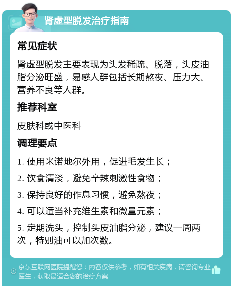 肾虚型脱发治疗指南 常见症状 肾虚型脱发主要表现为头发稀疏、脱落，头皮油脂分泌旺盛，易感人群包括长期熬夜、压力大、营养不良等人群。 推荐科室 皮肤科或中医科 调理要点 1. 使用米诺地尔外用，促进毛发生长； 2. 饮食清淡，避免辛辣刺激性食物； 3. 保持良好的作息习惯，避免熬夜； 4. 可以适当补充维生素和微量元素； 5. 定期洗头，控制头皮油脂分泌，建议一周两次，特别油可以加次数。