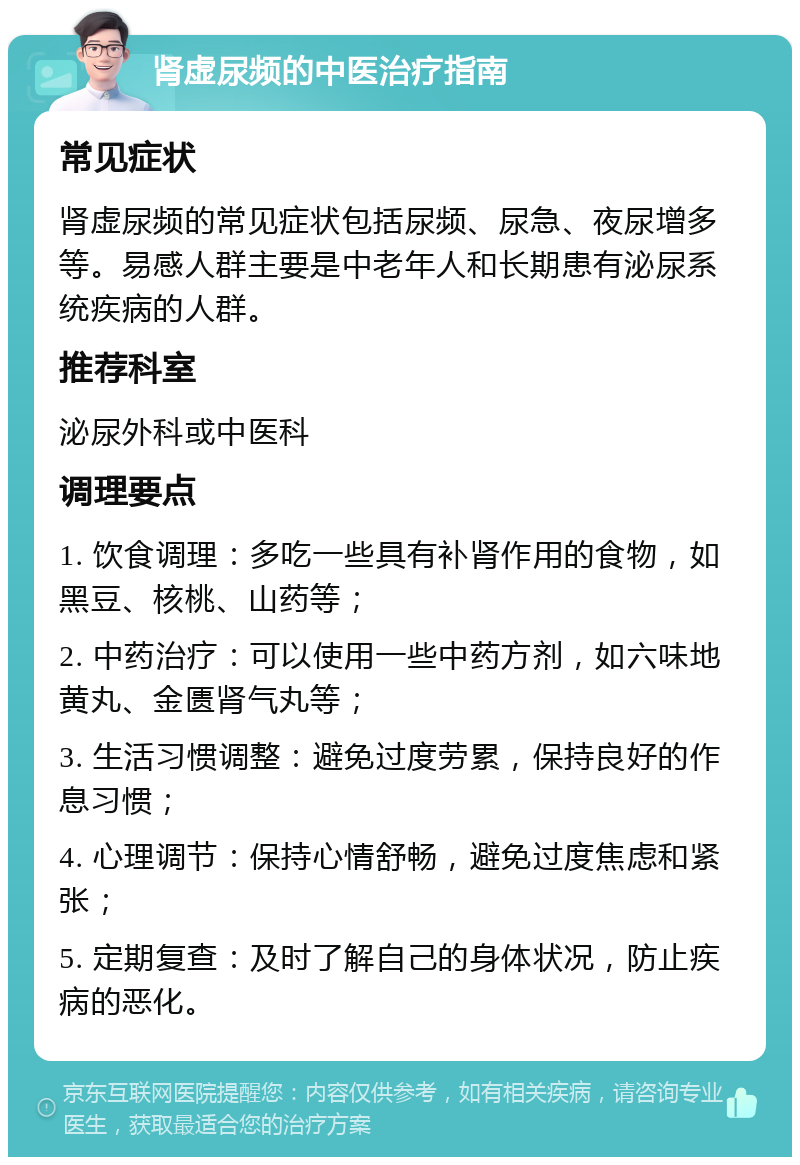 肾虚尿频的中医治疗指南 常见症状 肾虚尿频的常见症状包括尿频、尿急、夜尿增多等。易感人群主要是中老年人和长期患有泌尿系统疾病的人群。 推荐科室 泌尿外科或中医科 调理要点 1. 饮食调理：多吃一些具有补肾作用的食物，如黑豆、核桃、山药等； 2. 中药治疗：可以使用一些中药方剂，如六味地黄丸、金匮肾气丸等； 3. 生活习惯调整：避免过度劳累，保持良好的作息习惯； 4. 心理调节：保持心情舒畅，避免过度焦虑和紧张； 5. 定期复查：及时了解自己的身体状况，防止疾病的恶化。