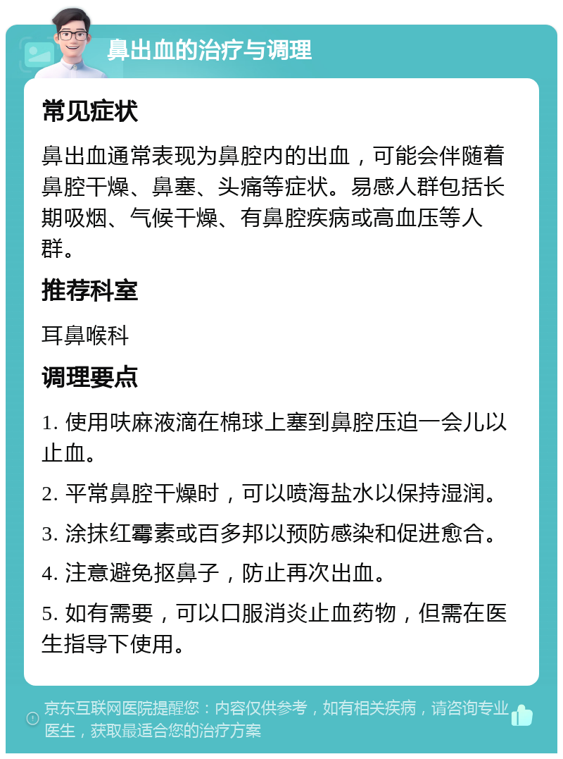 鼻出血的治疗与调理 常见症状 鼻出血通常表现为鼻腔内的出血，可能会伴随着鼻腔干燥、鼻塞、头痛等症状。易感人群包括长期吸烟、气候干燥、有鼻腔疾病或高血压等人群。 推荐科室 耳鼻喉科 调理要点 1. 使用呋麻液滴在棉球上塞到鼻腔压迫一会儿以止血。 2. 平常鼻腔干燥时，可以喷海盐水以保持湿润。 3. 涂抹红霉素或百多邦以预防感染和促进愈合。 4. 注意避免抠鼻子，防止再次出血。 5. 如有需要，可以口服消炎止血药物，但需在医生指导下使用。