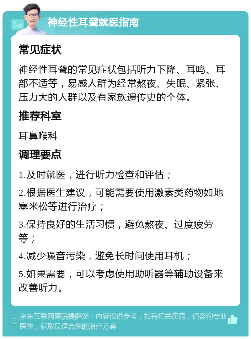 神经性耳聋就医指南 常见症状 神经性耳聋的常见症状包括听力下降、耳鸣、耳部不适等，易感人群为经常熬夜、失眠、紧张、压力大的人群以及有家族遗传史的个体。 推荐科室 耳鼻喉科 调理要点 1.及时就医，进行听力检查和评估； 2.根据医生建议，可能需要使用激素类药物如地塞米松等进行治疗； 3.保持良好的生活习惯，避免熬夜、过度疲劳等； 4.减少噪音污染，避免长时间使用耳机； 5.如果需要，可以考虑使用助听器等辅助设备来改善听力。