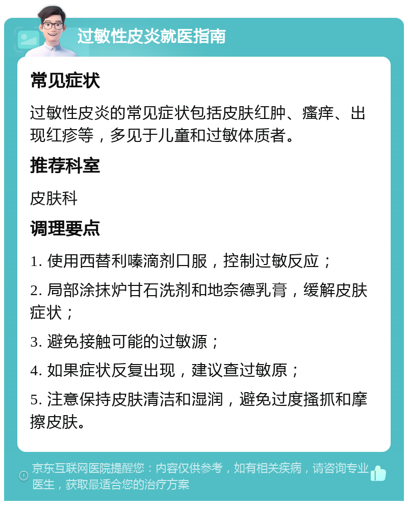 过敏性皮炎就医指南 常见症状 过敏性皮炎的常见症状包括皮肤红肿、瘙痒、出现红疹等，多见于儿童和过敏体质者。 推荐科室 皮肤科 调理要点 1. 使用西替利嗪滴剂口服，控制过敏反应； 2. 局部涂抹炉甘石洗剂和地奈德乳膏，缓解皮肤症状； 3. 避免接触可能的过敏源； 4. 如果症状反复出现，建议查过敏原； 5. 注意保持皮肤清洁和湿润，避免过度搔抓和摩擦皮肤。