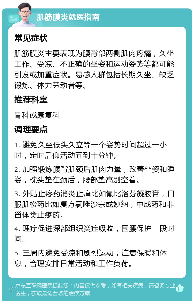 肌筋膜炎就医指南 常见症状 肌筋膜炎主要表现为腰背部两侧肌肉疼痛，久坐工作、受凉、不正确的坐姿和运动姿势等都可能引发或加重症状。易感人群包括长期久坐、缺乏锻炼、体力劳动者等。 推荐科室 骨科或康复科 调理要点 1. 避免久坐低头久立等一个姿势时间超过一小时，定时后仰活动五到十分钟。 2. 加强锻炼腰背肌颈后肌肉力量，改善坐姿和睡姿，枕头垫在颈后，腰部垫高别空着。 3. 外贴止疼药消炎止痛比如氟比洛芬凝胶膏，口服肌松药比如复方氯唑沙宗或妙纳，中成药和非甾体类止疼药。 4. 理疗促进深部组织炎症吸收，围腰保护一段时间。 5. 三周内避免受凉和剧烈运动，注意保暖和休息，合理安排日常活动和工作负荷。