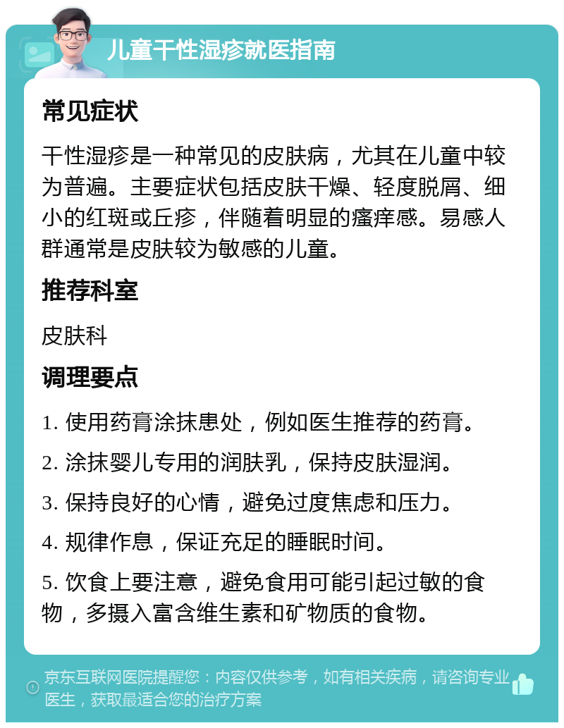 儿童干性湿疹就医指南 常见症状 干性湿疹是一种常见的皮肤病，尤其在儿童中较为普遍。主要症状包括皮肤干燥、轻度脱屑、细小的红斑或丘疹，伴随着明显的瘙痒感。易感人群通常是皮肤较为敏感的儿童。 推荐科室 皮肤科 调理要点 1. 使用药膏涂抹患处，例如医生推荐的药膏。 2. 涂抹婴儿专用的润肤乳，保持皮肤湿润。 3. 保持良好的心情，避免过度焦虑和压力。 4. 规律作息，保证充足的睡眠时间。 5. 饮食上要注意，避免食用可能引起过敏的食物，多摄入富含维生素和矿物质的食物。