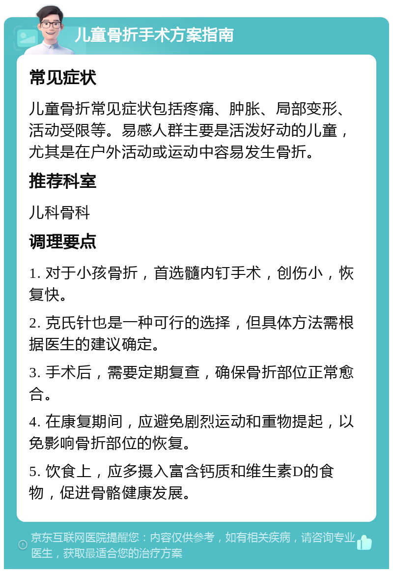 儿童骨折手术方案指南 常见症状 儿童骨折常见症状包括疼痛、肿胀、局部变形、活动受限等。易感人群主要是活泼好动的儿童，尤其是在户外活动或运动中容易发生骨折。 推荐科室 儿科骨科 调理要点 1. 对于小孩骨折，首选髓内钉手术，创伤小，恢复快。 2. 克氏针也是一种可行的选择，但具体方法需根据医生的建议确定。 3. 手术后，需要定期复查，确保骨折部位正常愈合。 4. 在康复期间，应避免剧烈运动和重物提起，以免影响骨折部位的恢复。 5. 饮食上，应多摄入富含钙质和维生素D的食物，促进骨骼健康发展。