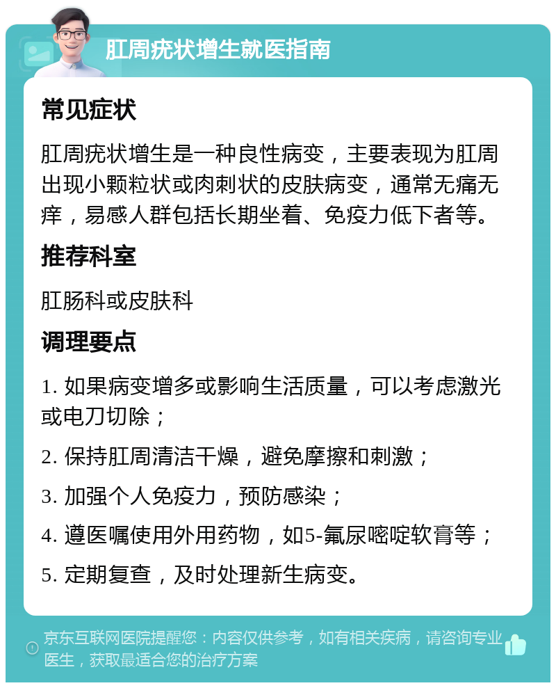 肛周疣状增生就医指南 常见症状 肛周疣状增生是一种良性病变，主要表现为肛周出现小颗粒状或肉刺状的皮肤病变，通常无痛无痒，易感人群包括长期坐着、免疫力低下者等。 推荐科室 肛肠科或皮肤科 调理要点 1. 如果病变增多或影响生活质量，可以考虑激光或电刀切除； 2. 保持肛周清洁干燥，避免摩擦和刺激； 3. 加强个人免疫力，预防感染； 4. 遵医嘱使用外用药物，如5-氟尿嘧啶软膏等； 5. 定期复查，及时处理新生病变。