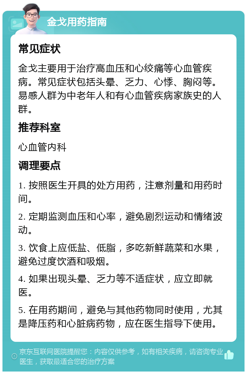 金戈用药指南 常见症状 金戈主要用于治疗高血压和心绞痛等心血管疾病。常见症状包括头晕、乏力、心悸、胸闷等。易感人群为中老年人和有心血管疾病家族史的人群。 推荐科室 心血管内科 调理要点 1. 按照医生开具的处方用药，注意剂量和用药时间。 2. 定期监测血压和心率，避免剧烈运动和情绪波动。 3. 饮食上应低盐、低脂，多吃新鲜蔬菜和水果，避免过度饮酒和吸烟。 4. 如果出现头晕、乏力等不适症状，应立即就医。 5. 在用药期间，避免与其他药物同时使用，尤其是降压药和心脏病药物，应在医生指导下使用。