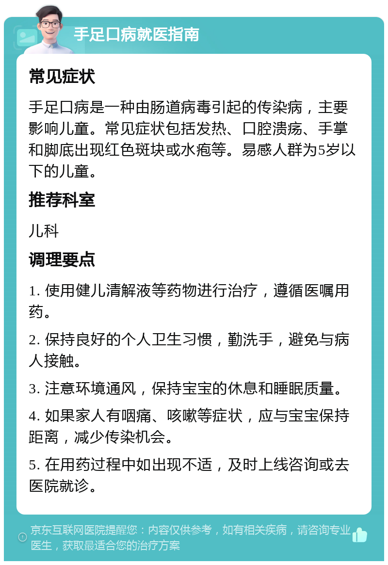 手足口病就医指南 常见症状 手足口病是一种由肠道病毒引起的传染病，主要影响儿童。常见症状包括发热、口腔溃疡、手掌和脚底出现红色斑块或水疱等。易感人群为5岁以下的儿童。 推荐科室 儿科 调理要点 1. 使用健儿清解液等药物进行治疗，遵循医嘱用药。 2. 保持良好的个人卫生习惯，勤洗手，避免与病人接触。 3. 注意环境通风，保持宝宝的休息和睡眠质量。 4. 如果家人有咽痛、咳嗽等症状，应与宝宝保持距离，减少传染机会。 5. 在用药过程中如出现不适，及时上线咨询或去医院就诊。