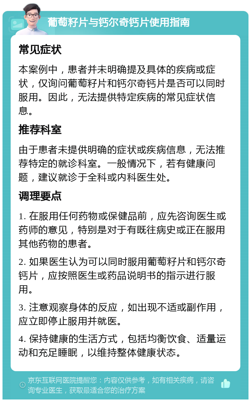 葡萄籽片与钙尔奇钙片使用指南 常见症状 本案例中，患者并未明确提及具体的疾病或症状，仅询问葡萄籽片和钙尔奇钙片是否可以同时服用。因此，无法提供特定疾病的常见症状信息。 推荐科室 由于患者未提供明确的症状或疾病信息，无法推荐特定的就诊科室。一般情况下，若有健康问题，建议就诊于全科或内科医生处。 调理要点 1. 在服用任何药物或保健品前，应先咨询医生或药师的意见，特别是对于有既往病史或正在服用其他药物的患者。 2. 如果医生认为可以同时服用葡萄籽片和钙尔奇钙片，应按照医生或药品说明书的指示进行服用。 3. 注意观察身体的反应，如出现不适或副作用，应立即停止服用并就医。 4. 保持健康的生活方式，包括均衡饮食、适量运动和充足睡眠，以维持整体健康状态。