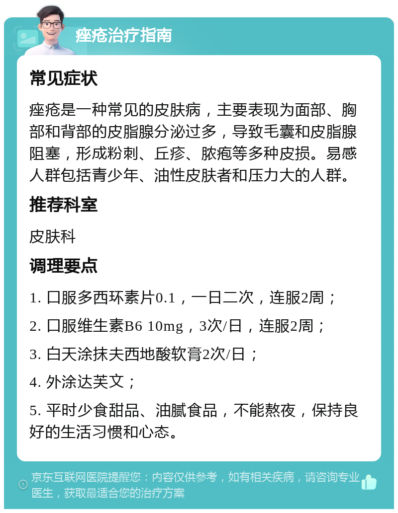 痤疮治疗指南 常见症状 痤疮是一种常见的皮肤病，主要表现为面部、胸部和背部的皮脂腺分泌过多，导致毛囊和皮脂腺阻塞，形成粉刺、丘疹、脓疱等多种皮损。易感人群包括青少年、油性皮肤者和压力大的人群。 推荐科室 皮肤科 调理要点 1. 口服多西环素片0.1，一日二次，连服2周； 2. 口服维生素B6 10mg，3次/日，连服2周； 3. 白天涂抹夫西地酸软膏2次/日； 4. 外涂达芙文； 5. 平时少食甜品、油腻食品，不能熬夜，保持良好的生活习惯和心态。