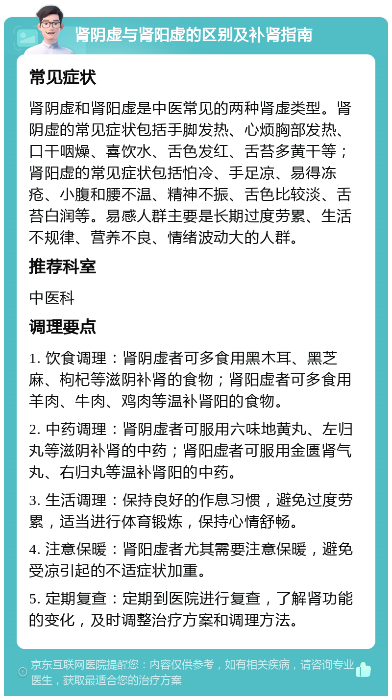 肾阴虚与肾阳虚的区别及补肾指南 常见症状 肾阴虚和肾阳虚是中医常见的两种肾虚类型。肾阴虚的常见症状包括手脚发热、心烦胸部发热、口干咽燥、喜饮水、舌色发红、舌苔多黄干等；肾阳虚的常见症状包括怕冷、手足凉、易得冻疮、小腹和腰不温、精神不振、舌色比较淡、舌苔白润等。易感人群主要是长期过度劳累、生活不规律、营养不良、情绪波动大的人群。 推荐科室 中医科 调理要点 1. 饮食调理：肾阴虚者可多食用黑木耳、黑芝麻、枸杞等滋阴补肾的食物；肾阳虚者可多食用羊肉、牛肉、鸡肉等温补肾阳的食物。 2. 中药调理：肾阴虚者可服用六味地黄丸、左归丸等滋阴补肾的中药；肾阳虚者可服用金匮肾气丸、右归丸等温补肾阳的中药。 3. 生活调理：保持良好的作息习惯，避免过度劳累，适当进行体育锻炼，保持心情舒畅。 4. 注意保暖：肾阳虚者尤其需要注意保暖，避免受凉引起的不适症状加重。 5. 定期复查：定期到医院进行复查，了解肾功能的变化，及时调整治疗方案和调理方法。