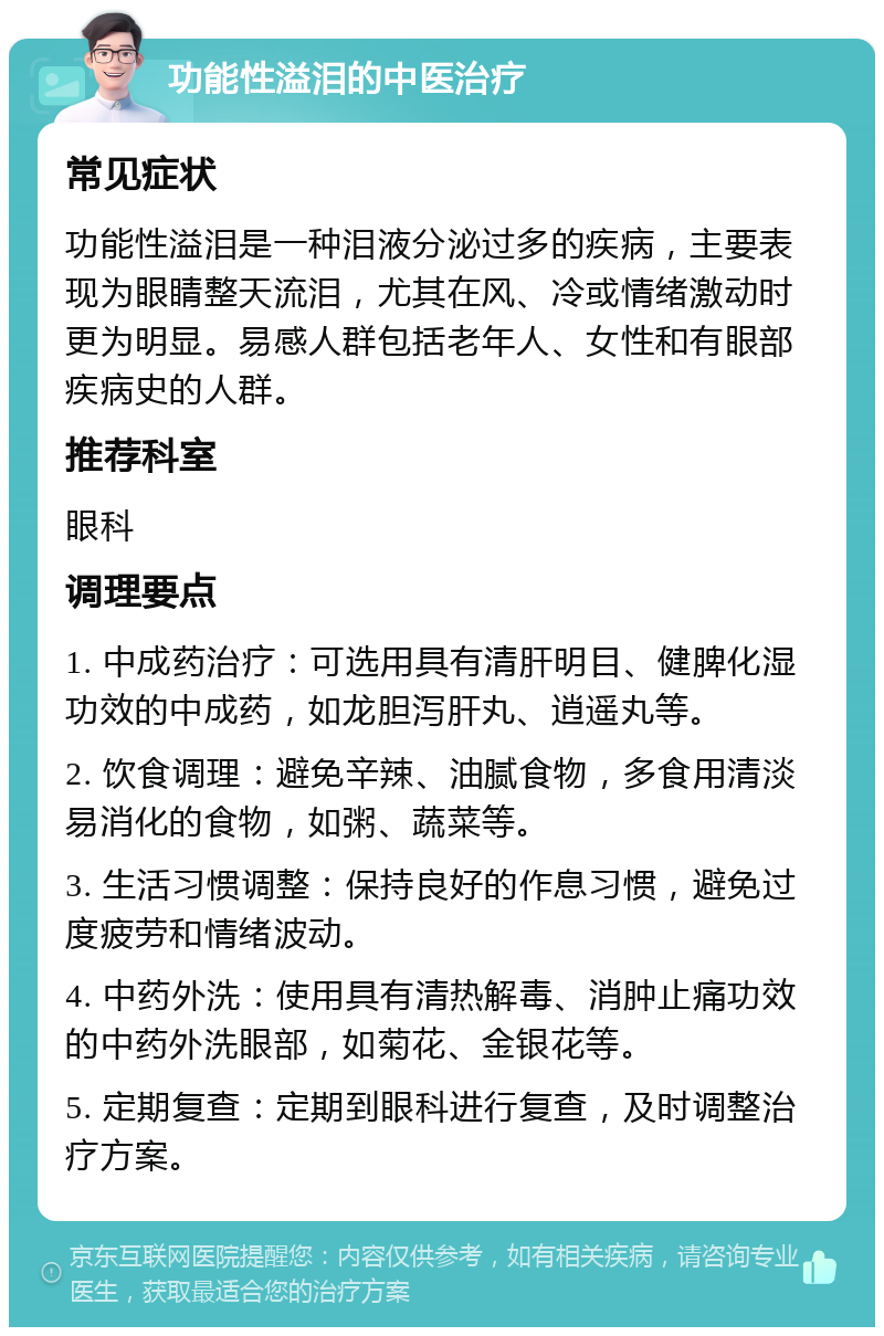 功能性溢泪的中医治疗 常见症状 功能性溢泪是一种泪液分泌过多的疾病，主要表现为眼睛整天流泪，尤其在风、冷或情绪激动时更为明显。易感人群包括老年人、女性和有眼部疾病史的人群。 推荐科室 眼科 调理要点 1. 中成药治疗：可选用具有清肝明目、健脾化湿功效的中成药，如龙胆泻肝丸、逍遥丸等。 2. 饮食调理：避免辛辣、油腻食物，多食用清淡易消化的食物，如粥、蔬菜等。 3. 生活习惯调整：保持良好的作息习惯，避免过度疲劳和情绪波动。 4. 中药外洗：使用具有清热解毒、消肿止痛功效的中药外洗眼部，如菊花、金银花等。 5. 定期复查：定期到眼科进行复查，及时调整治疗方案。