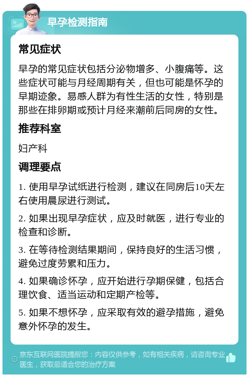 早孕检测指南 常见症状 早孕的常见症状包括分泌物增多、小腹痛等。这些症状可能与月经周期有关，但也可能是怀孕的早期迹象。易感人群为有性生活的女性，特别是那些在排卵期或预计月经来潮前后同房的女性。 推荐科室 妇产科 调理要点 1. 使用早孕试纸进行检测，建议在同房后10天左右使用晨尿进行测试。 2. 如果出现早孕症状，应及时就医，进行专业的检查和诊断。 3. 在等待检测结果期间，保持良好的生活习惯，避免过度劳累和压力。 4. 如果确诊怀孕，应开始进行孕期保健，包括合理饮食、适当运动和定期产检等。 5. 如果不想怀孕，应采取有效的避孕措施，避免意外怀孕的发生。